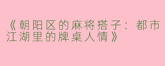《朝阳区的麻将搭子：都市江湖里的牌桌人情》