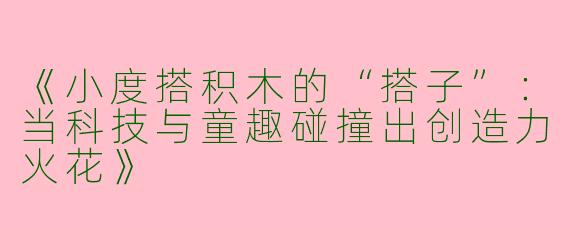 《小度搭积木的“搭子”：当科技与童趣碰撞出创造力火花》