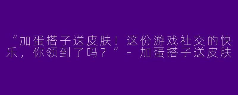 “加蛋搭子送皮肤！这份游戏社交的快乐，你领到了吗？”-加蛋搭子送皮肤