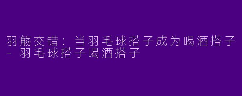 羽觞交错：当羽毛球搭子成为喝酒搭子-羽毛球搭子喝酒搭子