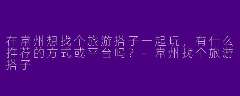 在常州想找个旅游搭子一起玩，有什么推荐的方式或平台吗？-常州找个旅游搭子