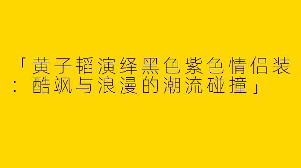 「黄子韬演绎黑色紫色情侣装：酷飒与浪漫的潮流碰撞」