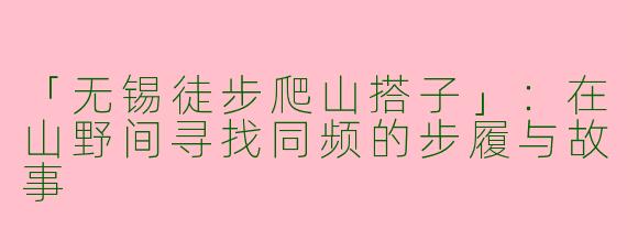 「无锡徒步爬山搭子」：在山野间寻找同频的步履与故事