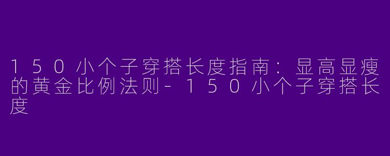 150小个子穿搭长度指南：显高显瘦的黄金比例法则-150小个子穿搭长度