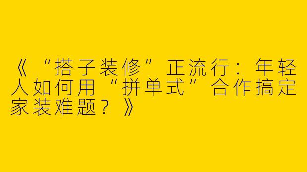 《“搭子装修”正流行：年轻人如何用“拼单式”合作搞定家装难题？》