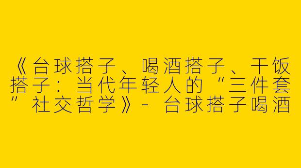 《台球搭子、喝酒搭子、干饭搭子：当代年轻人的“三件套”社交哲学》-台球搭子喝酒搭子干饭搭子