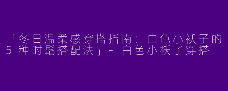 「冬日温柔感穿搭指南：白色小袄子的5种时髦搭配法」-白色小袄子穿搭