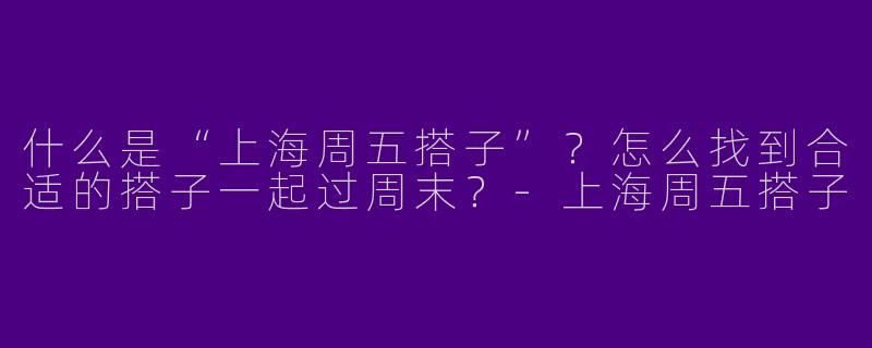什么是“上海周五搭子”？怎么找到合适的搭子一起过周末？-上海周五搭子