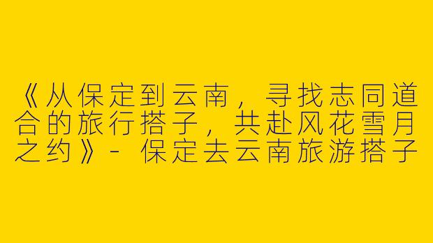 《从保定到云南，寻找志同道合的旅行搭子，共赴风花雪月之约》-保定去云南旅游搭子