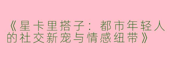 《星卡里搭子：都市年轻人的社交新宠与情感纽带》
