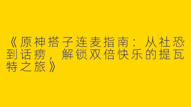 《原神搭子连麦指南：从社恐到话痨，解锁双倍快乐的提瓦特之旅》