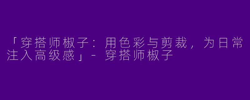 「穿搭师椒子：用色彩与剪裁，为日常注入高级感」-穿搭师椒子