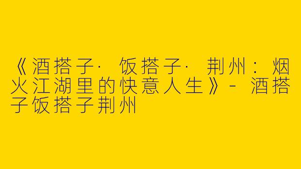 《酒搭子·饭搭子·荆州：烟火江湖里的快意人生》-酒搭子饭搭子荆州