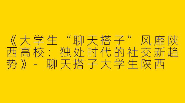 《大学生“聊天搭子”风靡陕西高校：独处时代的社交新趋势》-聊天搭子大学生陕西