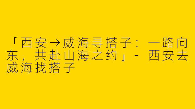 「西安→威海寻搭子：一路向东，共赴山海之约」-西安去威海找搭子