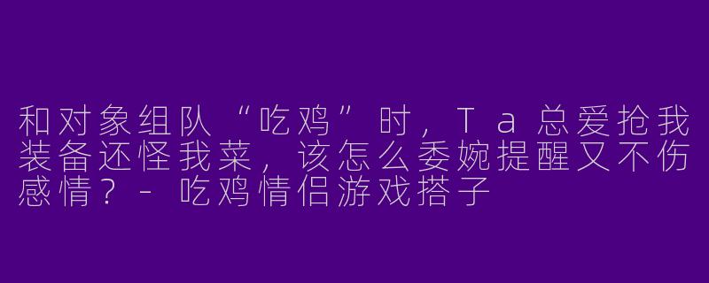 和对象组队“吃鸡”时，Ta总爱抢我装备还怪我菜，该怎么委婉提醒又不伤感情？-吃鸡情侣游戏搭子