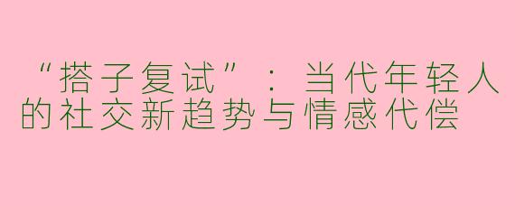 “搭子复试”：当代年轻人的社交新趋势与情感代偿