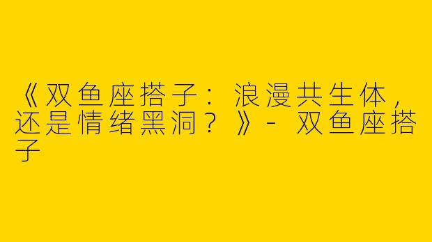 《双鱼座搭子：浪漫共生体，还是情绪黑洞？》-双鱼座搭子