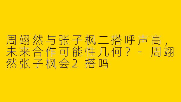 周翊然与张子枫二搭呼声高，未来合作可能性几何？-周翊然张子枫会2搭吗
