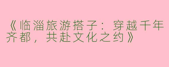 《临淄旅游搭子：穿越千年齐都，共赴文化之约》