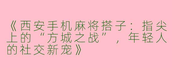 《西安手机麻将搭子：指尖上的“方城之战”，年轻人的社交新宠》