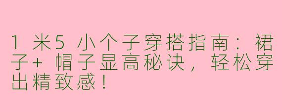 1米5小个子穿搭指南：裙子+帽子显高秘诀，轻松穿出精致感！