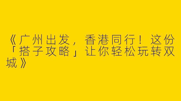 《广州出发，香港同行！这份「搭子攻略」让你轻松玩转双城》