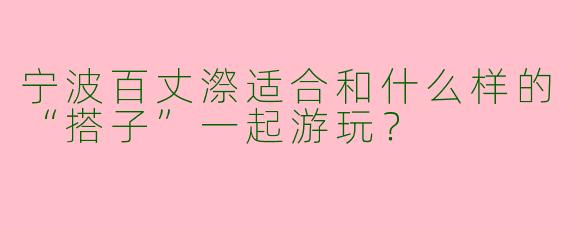 宁波百丈漈适合和什么样的“搭子”一起游玩？