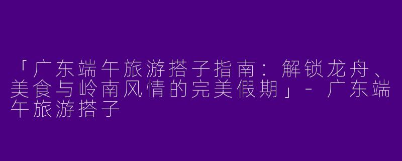 「广东端午旅游搭子指南：解锁龙舟、美食与岭南风情的完美假期」-广东端午旅游搭子