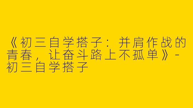 《初三自学搭子：并肩作战的青春，让奋斗路上不孤单》-初三自学搭子