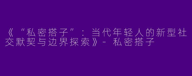 《“私密搭子”：当代年轻人的新型社交默契与边界探索》