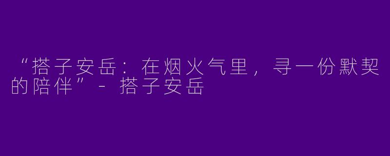 “搭子安岳：在烟火气里，寻一份默契的陪伴”-搭子安岳