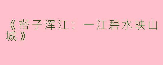 《搭子浑江：一江碧水映山城》