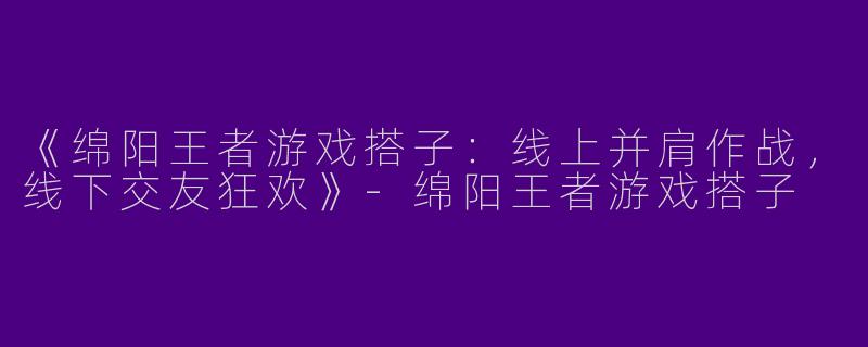 《绵阳王者游戏搭子：线上并肩作战，线下交友狂欢》-绵阳王者游戏搭子