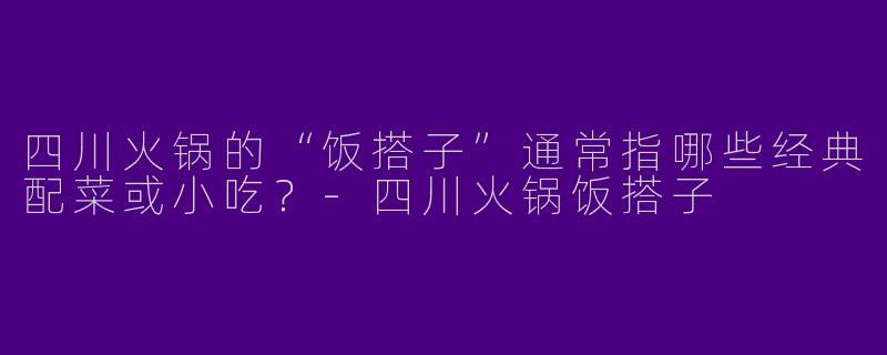 四川火锅的“饭搭子”通常指哪些经典配菜或小吃？-四川火锅饭搭子