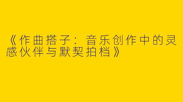 《作曲搭子：音乐创作中的灵感伙伴与默契拍档》
