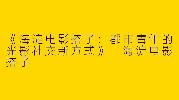 《海淀电影搭子：都市青年的光影社交新方式》-海淀电影搭子