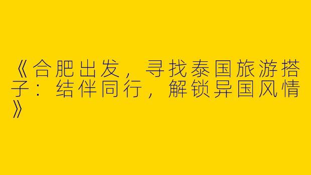 《合肥出发，寻找泰国旅游搭子：结伴同行，解锁异国风情》