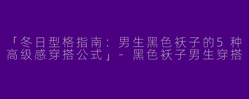 「冬日型格指南：男生黑色袄子的5种高级感穿搭公式」-黑色袄子男生穿搭