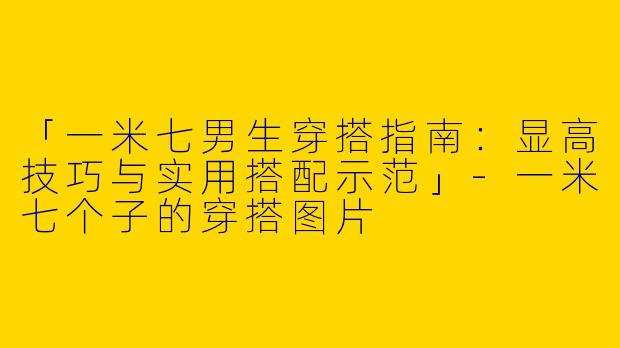 「一米七男生穿搭指南：显高技巧与实用搭配示范」-一米七个子的穿搭图片