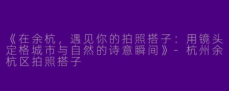 《在余杭，遇见你的拍照搭子：用镜头定格城市与自然的诗意瞬间》-杭州余杭区拍照搭子