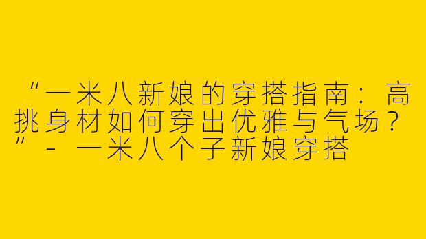 “一米八新娘的穿搭指南：高挑身材如何穿出优雅与气场？”-一米八个子新娘穿搭