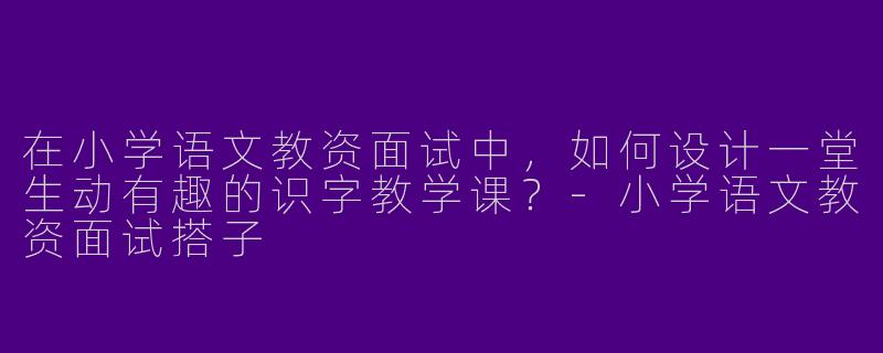 在小学语文教资面试中，如何设计一堂生动有趣的识字教学课？-小学语文教资面试搭子