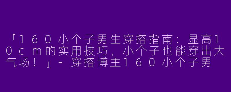 「160小个子男生穿搭指南：显高10cm的实用技巧，小个子也能穿出大气场！」-穿搭博主160小个子男