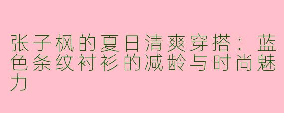 张子枫的夏日清爽穿搭：蓝色条纹衬衫的减龄与时尚魅力