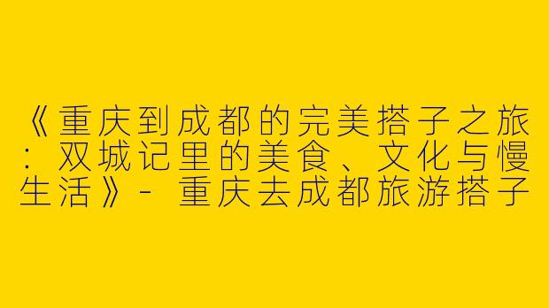 《重庆到成都的完美搭子之旅：双城记里的美食、文化与慢生活》-重庆去成都旅游搭子