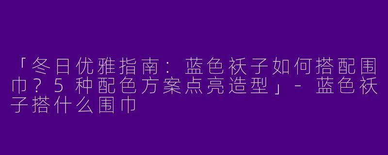 「冬日优雅指南：蓝色袄子如何搭配围巾？5种配色方案点亮造型」-蓝色袄子搭什么围巾
