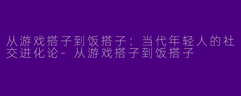 从游戏搭子到饭搭子：当代年轻人的社交进化论-从游戏搭子到饭搭子