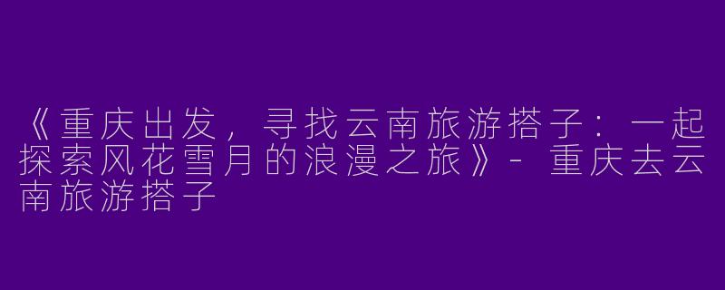 《重庆出发，寻找云南旅游搭子：一起探索风花雪月的浪漫之旅》-重庆去云南旅游搭子