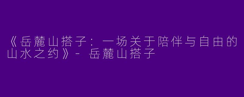 《岳麓山搭子：一场关于陪伴与自由的山水之约》-岳麓山搭子